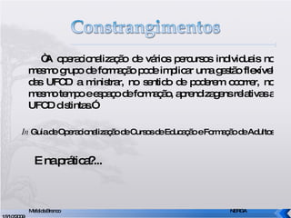 “ A operacionalização de vários percursos individuais no mesmo grupo de formação pode implicar uma gestão flexível das UFCD a ministrar, no sentido de poderem ocorrer, no mesmo tempo e espaço de formação, aprendizagens relativas a UFCD distintas.” In  Guia de Operacionalização de Cursos de Educação e Formação de Adultos E na prática?... Mafalda Branco     NERGA 15/10/2009 