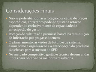  Não se pode abandonar a rotação por causa de preços
  esporádicos, entretanto pode-se ajustar a rotação
  dependendo exclusivamente da capacidade de
  antecipação do gestor.
 Rotação de culturas é a premissa básica na diminuição
  da infestação por pragas e doenças.
 O planejamento, as visões de futuro e de sistema,
  assim como a organização e a antecipação do produtor
  são chaves para o sucesso do SPD.
 No mercado competitivo gestão e técnica devem andar
  juntas para obter-se os melhores resultados
 
