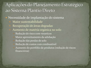  Necessidade de implantação do sistema
   Maior sustentabilidade
   Recuperação de áreas degradas
   Aumento de matéria orgânica no solo
     Redução do risco com veranicos
     Maior aproveitamento da adubação
     Redução das perdas de solo
     Redução de custos com combustível
     Aumento do portfólio de produtos (redução de riscos
      financeiros)
 
