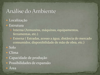  Localização
 Estrutura
   Interna (Armazéns, máquinas, equipamentos,
    ferramentas, etc.)
   Externa ( Estradas, acesso a água, distância do mercado
    consumidor, disponibilidade de mão de obra, etc.)
 Solo
 Clima
 Capacidade de produção
 Possibilidades de expansão
 Área
 