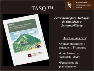 TASQ ™-
Desenvolvida para:
•Ajudar produtores a
entender o Programa;
•Guia básico de
sustentabilidade;
•Ferramenta de
planejamento.
Ferramenta para Avaliação
de Qualidade e
Sustentabilidade
 