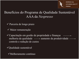 Benefícios do Programa de Qualidade Sustentável
AAA da Nespresso
Capacitação em gestão de propriedade e finanças
melhoria da qualidade aumento da produtividade
controle e redução de custos
 Parceria de longo prazo
Qualidade sustentável
Melhoramento contínuo
 Maior remuneração
 