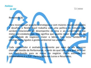 Gestão       Empresarial	As práticas de gestão da Companhia são baseadas no "Princípios Nestlé de Gestão Empresarial", um documento corporativo global à disposição de todos os colaboradores. Seus princípios gerais se baseiam no seguinte ponto: a Nestlé busca a confiança e a preferência dos consumidores, acompanhando e antecipando-se às tendências de mercado, de forma a criar e responder à demanda pelos seus produtos. A empresa está, ainda, comprometida com o conceito de melhorias contínua nas suas atividades, objetivando, assim, evitar possíveis mudanças mais radicais de uma só vez.	De acordo com outro conjunto de princípios da Nestlé, a Nestlé Brasil é uma Empresa consciente das práticas de Responsabilidade Social inerentes a uma visão de longo prazo. É ainda uma Empresa mais orientada para pessoas, produtos e marcas do que para sistemas.	Além disso, favorece o desenvolvimento e o sucesso dos negócios a longo prazo sem perder de vista a necessidade de melhorar os resultados de curto prazo. Outro aspecto fundamental é a consciência da importância da geração de lucro efetivo a cada ano para a garantia da sustentabilidade econômica, social e ambiental.