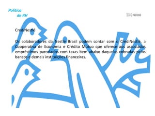 Gestão         Empresarial	A Nestlé Brasil acredita que a legislação é a defesa mais eficaz da conduta responsável. Além disso, em determinadas áreas, julga também importante dar orientação adicional às equipes sob a forma de princípios voluntários de gestão, ou seja, que as práticas sejam incorporadas ao dia-a-dia e às atitudes dos colaboradores, de modo a assegurar a obtenção dos mais altos padrões éticos e de respeito à livre iniciativa em toda a Organização. Por último, a Nestlé, por ser uma organização transnacional, respeita as muitas culturas em todo o mundo. Essa rica diversidade é matéria-prima inestimável para a continuação do negócio em bases sustentáveis.