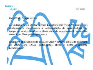 Política          de RHOs colaboradores da Nestlé são a grande fonte de energia da empresa e, por isso, seu patrimônio mais valioso. Por reconhecer que são eles os maiores responsáveis por todas as conquistas da empresa, preocupa-se em oferecer aos seus colaboradores benefícios e oportunidades de desenvolvimento em todas as áreas.	A freqüente presença da Nestlé em rankings das empresas mais desejadas para trabalhar é o reconhecimento aos seus esforços para formar e aperfeiçoar constantemente o corpo funcional, à sua responsabilidade como empregadora e ao tratamento digno e respeitoso que sempre dispensa aos colaboradores.