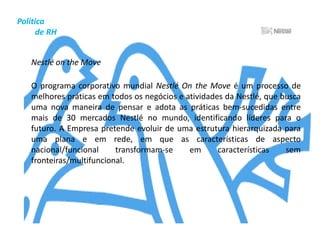 Política          de RHContratação	A Nestlé Brasil busca profissionais competentes e de atitude para integrar seu grupo de colaboradores. Por isso, adota uma política transparente de contratações. 	Benefícios	A empresa oferece aos colaboradores um pacote de benefícios e incentivos que vai além das exigências legais e do estabelecido em acordos coletivos – muitos deles extensivos à família.