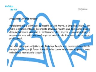 Política          de RHRemuneraçãoA política de remuneração da Nestlé Brasil é definida de modo a manter-se competitiva no mercado, capaz de atrair, reter e motivar os profissionais de que necessita, dentro da manutenção do equilíbrio interno das estruturas.	Todos os anos a Nestlé mede sua competitividade de Remuneração, não apenas em seu próprio ramo de atuação, mas que também possuam porte e faturamento semelhantes. Os resultados da pesquisa permitem a definição de faixas salariais perfeitamente alinhadas aos valores praticados pelo mercado.