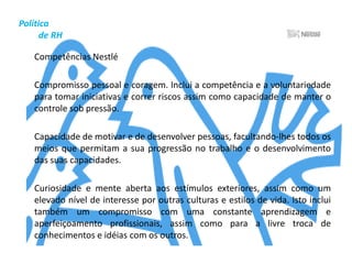 Política          de RHRemuneração Para recompensar posições estratégicas e com maiores responsabilidades e desafios, a Nestlé Brasil trabalha com uma política de remuneração variável, relacionada ao desempenho da área e ao cumprimento das metas pré-estabelecidas. Isso significa que quanto maior o resultado de cada unidade de negócios, maior o bônus. Isso inclui também os colaboradores ligados à gestão ambiental nas unidades.	Cada colaborador é avaliado anualmente por meio de um processo chamado Gestão de Performance, a partir do qual tem clara qual deve ser sua contribuição para as metas do negócio. Outro estímulo aos colaboradores é o PLR - Participação nos Lucros e Resultados.