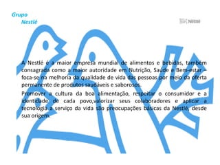Grupo        NestléA Nestlé é a maior empresa mundial de alimentos e bebidas, também consagrada como a maior autoridade em Nutrição, Saúde e Bem-estar – foca-se na melhoria da qualidade de vida das pessoas por meio da oferta permanente de produtos saudáveis e saborosos.	Promover a cultura da boa alimentação, respeitar o consumidor e a identidade de cada povo,valorizar seus colaboradores e aplicar a tecnologia a serviço da vida são preocupações básicas da Nestlé, desde sua origem.
