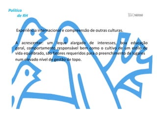 Política          de RHPrograma Nestlé de Qualidade de VidaA Empresa acredita que deve haver um equilíbrio entre a vida profissional e pessoal daqueles que trabalham nela. Para isso, existe uma área denominada “Relações Humanas no Trabalho”, que engloba serviço social, serviço médico, clima organizacional e programa de qualidade de vida. As ações estão voltadas para o bem-estar e a melhoria humana, nas dimensões bio-psico-social, com enfoque em três pilares: educação e informação, mudança de hábitos e auto-gerenciamento.	Os colaboradores da Nestlé Brasil podem contar com Fitness, Ginástica Coletiva, Ginástica Laboral, Grêmios Recreativos, Clube de Caminhada e Maratona. Na Semana da Saúde, realizada anualmente, é possível fazer exames de mensuração de colesterol, glicemia, triglicérides, acuidade visual e pressão arterial, entre outros.