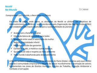 NestléNo MundoCompromisso com a Saúde, o Bem-Estar e o Futuro	Em todos os países onde opera, as atividades da Nestlé se alinham aos Objetivos de Desenvolvimento do Milênio – ação coordenada pela Organização das Nações Unidas (ONU) que estabelece oito macro-objetivos para a sustentabilidade do planeta:Acabar com a fome e a miséria