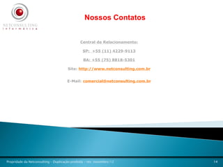 Nossos Contatos


                                              Central de Relacionamento:

                                                SP: +55 (11) 4229-9113

                                                BA: +55 (75) 8818-5301

                                      Site: http://www.netconsulting.com.br


                                      E-Mail: comercial@netconsulting.com.br




Propridade da Netconsulting – Duplicação proibida - rev. novembro/12           14
 