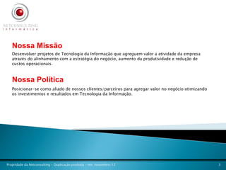 Nossa Missão
   Desenvolver projetos de Tecnologia da Informação que agreguem valor a atividade da empresa
   através do alinhamento com a estratégia do negócio, aumento da produtividade e redução de
   custos operacionais.



   Nossa Política
   Posicionar-se como aliado de nossos clientes/parceiros para agregar valor no negócio otimizando
   os investimentos e resultados em Tecnologia da Informação.




Propridade da Netconsulting – Duplicação proibida - rev. novembro/12                                 3
 