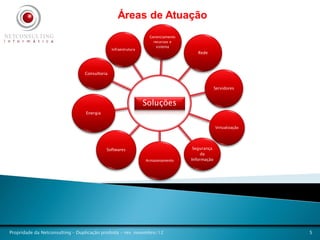 Áreas de Atuação
                                                                 Gerenciamento
                                                                   recursos e
                                                                    sistema
                                               Infraestrutura
                                                                                    Rede




                                 Consultoria


                                                                                              Servidores


                                                                Soluções
                                 Energia


                                                                                              Virtualização




                                           Softwares                              Segurança
                                                                                      da
                                                                Armazenamento    Informação




Propridade da Netconsulting – Duplicação proibida - rev. novembro/12                                          5
 