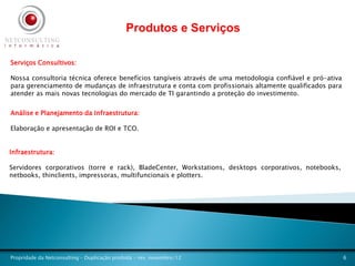 Produtos e Serviços

Serviços Consultivos:

Nossa consultoria técnica oferece benefícios tangíveis através de uma metodologia confiável e pró-ativa
para gerenciamento de mudanças de infraestrutura e conta com profissionais altamente qualificados para
atender as mais novas tecnologias do mercado de TI garantindo a proteção do investimento.


Análise e Planejamento da Infraestrutura:

Elaboração e apresentação de ROI e TCO.


Infraestrutura:

Servidores corporativos (torre e rack), BladeCenter, Workstations, desktops corporativos, notebooks,
netbooks, thinclients, impressoras, multifuncionais e plotters.




Propridade da Netconsulting – Duplicação proibida - rev. novembro/12                                      6
 