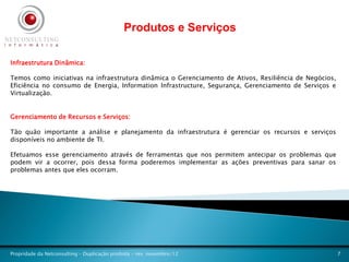 Produtos e Serviços

Infraestrutura Dinâmica:

Temos como iniciativas na infraestrutura dinâmica o Gerenciamento de Ativos, Resiliência de Negócios,
Eficiência no consumo de Energia, Information Infrastructure, Segurança, Gerenciamento de Serviços e
Virtualização.


Gerenciamento de Recursos e Serviços:

Tão quão importante a análise e planejamento da infraestrutura é gerenciar os recursos e serviços
disponíveis no ambiente de TI.

Efetuamos esse gerenciamento através de ferramentas que nos permitem antecipar os problemas que
podem vir a ocorrer, pois dessa forma poderemos implementar as ações preventivas para sanar os
problemas antes que eles ocorram.




Propridade da Netconsulting – Duplicação proibida - rev. novembro/12                                    7
 