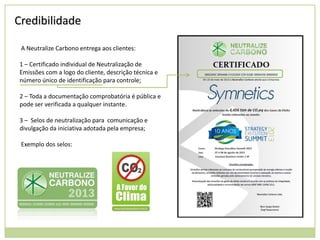 Credibilidade
A Neutralize Carbono entrega aos clientes:
1 – Certificado individual de Neutralização de
Emissões com a logo do cliente, descrição técnica e
número único de identificação para controle;

2 – Toda a documentação comprobatória é pública e
pode ser verificada a qualquer instante.
3 – Selos de neutralização para comunicação e
divulgação da iniciativa adotada pela empresa;
Exemplo dos selos:

 