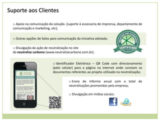 Suporte aos Clientes
o Apoio na comunicação da solução. (suporte à assessoria de imprensa, departamento de
comunicação e marketing, etc);
o Outras opções de Selos para comunicação da iniciativa adotada;
o Divulgação da ação de neutralização no site
da neutralize carbono (www.neutralizecarbono.com.br);
o Identificador Eletrônico – QR Code com direcionamento
(pelo celular) para a página na internet onde constam os
documentos referentes ao projeto utilizado na neutralização;
o Envio de Informe anual com o total de
neutralizações promovidas pela empresa;
o Divulgação em mídias sociais:

 