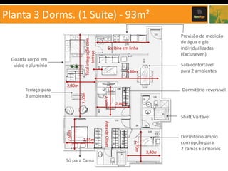 Total integração com
terraço

Planta 3 Dorms. (1 Suíte) - 93m²

Guarda corpo em
vidro e alumínio

Cozinha em linha

Sala confortável
para 2 ambientes

5,40m

7,00m

2,60m

Dormitório reversível
2,50m

2,80m

Shaft Visitável

Só para Cama

2,70m

2,55m

Área de Closet

2,60m

Terraço para
3 ambientes

Previsão de medição
de água e gás
individualizadas
(Excluseven)

3,40m

Dormitório amplo
com opção para
2 camas + armários

 