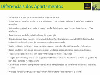 Diferenciais dos Apartamentos
Infraestrutura para automação residencial (sistema wi-fi*)

Carga elétrica para instalação de ar-condicionado tipo split em todos os dormitórios, exceto o
reversível
Sistema integrado de voz, dados e vídeo: com facilidade para troca dos pontos existentes (TV e
telefonia)

Previsão para medição individualizada de água e gás
Distribuição de água (ramais) por meio de tubulações flexíveis sem conexão (PEX): facilitando a
instalação, reduzindo riscos de vazamento e não sofre corrosão
Shafts visitáveis: facilitando o acesso para qualquer manutenção nas instalações hidráulicas

Bacias sanitárias com duplo acionamento nas unidades: proporcionando economia de água
Tubulação de gás aparente: com total ventilação para maior segurança
Fixação de bancadas por meio de suportes metálicos: facilidade de reforma, evitando a quebra de
paredes e gerando menos entulho
Caixilhos de alumínio com pintura eletrostática: para proteção do alumínio e resistência aos raios
solares
Previsão para infraestrutura de aquecimento solar atendendo banheiros e cozinha

 