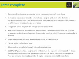 Lazer completo
O empreendimento conta com o andar térreo a aproximadamente 9 m de altura
Com acesso exclusivo de visitantes e moradores, o projeto conta com salão de festas de
aproximadamente 200 m², com possibilidade de total integração com o espaço gastronômico e
possibilidade de várias configurações de festas
Lounge com lareira integrado aos terraços coberto e descoberto
Hub - novo conceito de trabalho muito mais dinâmico. Trabalhe sozinho ou com seu grupo de
amigos num ambiente aconchegante e descontraído, com internet wi-fi*, espaço para copa/bar e
reuniões

Salão de jogos integrado com churrasqueira gourmet e quadra coberta
Piscinas adulto e infantil com spas
Brinquedoteca com pé direito duplo integrada ao playground

No 18º e 19º pavimentos, o projeto conta ainda com piscina aquecida com raia de 25 m, fitness
com pé direito duplo, mezanino com espaço para personal trainer, descanso, sauna e duchas.
Tudo isto com uma das mais belas vistas da região a aproximadamente 60 m de altura

 