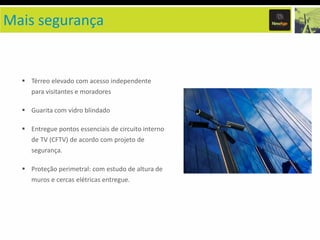 Mais segurança

Térreo elevado com acesso independente
para visitantes e moradores
Guarita com vidro blindado
Entregue pontos essenciais de circuito interno
de TV (CFTV) de acordo com projeto de
segurança.

Proteção perimetral: com estudo de altura de
muros e cercas elétricas entregue.

 