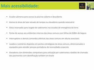 Mais acessibilidade:
Escada submersa para acesso às piscinas coberta e descoberta

Acesso às áreas de lazer através de rampas ou elevadores quando necessário
Áreas reservadas para resgate de cadeirantes nas escadas de emergência da torre.
Portas de acesso aos ambientes internos das áreas comuns com folhas de 0,80m de largura
Interruptores e demais comandos elétricos das áreas comuns em alturas acessíveis
Lavabos e vestiários dispostos em pontos estratégicos da áreas comuns, dimensionados e
equipados para atender pessoas portadoras de necessidades especiais
Elevadores com dimensões compatíveis para utilização por cadeirantes e botões de chamada
dos pavimentos com identificação também em braile

 