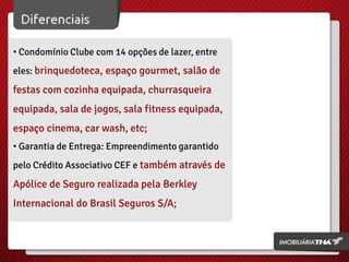 • Condomínio Clube com 14 opções de lazer, entre
eles: brinquedoteca, espaço gourmet, salão de
festas com cozinha equipada, churrasqueira
equipada, sala de jogos, sala fitness equipada,
espaço cinema, car wash, etc;
• Garantia de Entrega: Empreendimento garantido
pelo Crédito Associativo CEF e também através de
Apólice de Seguro realizada pela Berkley
Internacional do Brasil Seguros S/A;
 
