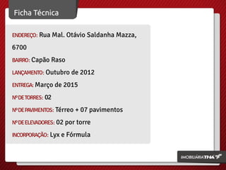ENDEREÇO: Rua Mal. Otávio Saldanha Mazza,
6700
BAIRRO: Capão Raso
LANÇAMENTO: Outubro de 2012
ENTREGA: Março de 2015
NºDETORRES: 02
NºDEPAVIMENTOS: Térreo + 07 pavimentos
NºDEELEVADORES: 02 por torre
INCORPORAÇÃO: Lyx e Fórmula
 