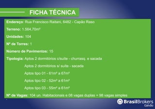 Endereço: Rua Francisco Raitani, 6482 - Capão Raso

Terreno: 1.564,70m²

Unidades: 104

Nº de Torres: 1

Número de Pavimentos: 15

Tipologia: Aptos 2 dormitórios c/suíte - churrasq. e sacada

           Aptos 2 dormitórios s/ suíte - sacada

           Aptos tipo 01 - 61m² a 67m²

           Aptos tipo 02 - 52m² a 61m²

           Aptos tipo 03 - 55m² a 61m²

Nº de Vagas: 104 un. Habitacionais e 08 vagas duplas + 98 vagas simples
§
 