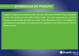 DIFERENCIAIS DO PRODUTO

Imagine um lugar que privilegia seu lazer sem abrir mão de seu conforto. Onde a qualidade
de vida vem cercada de muito estilo e diferenciação. Que alia a segurança de um bairro
tranquilo à modernidade de projeto e conceito. O New Residence é assim. Um espaço que
surpreende em cada detalhe, do acabamento de qualidade a uma única torre com mais de
30 itens de lazer.
 