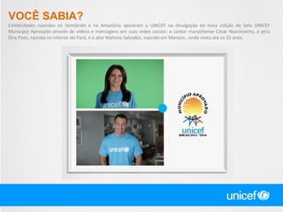 VOCÊ SABIA?
Celebridades nascidas no Semiárido e na Amazônia apoiaram o UNICEF na divulgação da nova edição do Selo UNICEF
Município Aprovado através de vídeos e mensagens em suas redes sociais: o cantor maranhense César Nascimento, a atriz
Dira Paes, nascida no interior do Pará, e o ator Malvino Salvador, nascido em Manaus , onde viveu até os 25 anos.

 