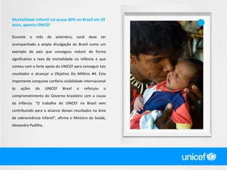 Mortalidade infantil cai quase 80% no Brasil em 20
anos, aponta UNICEF
Durante

o

mês

de

setembro,

você

deve

ter

acompanhado a ampla divulgação do Brasil como um
exemplo de país que conseguiu reduzir de forma
significativa a taxa de mortalidade na infância e que
contou com o forte apoio do UNICEF para conseguir tais
resultados e alcançar o Objetivo Do Milênio #4. Esta
importante conquista conferiu visibilidade internacional
às

ações

do

UNICEF

Brasil

e

reforçou

o

comprometimento do Governo brasileiro com a causa
da infância. “O trabalho do UNICEF no Brasil vem
contribuindo para o alcance desses resultados na área
de sobrevivência infantil”, afirma o Ministro da Saúde,
Alexandre Padilha.

 