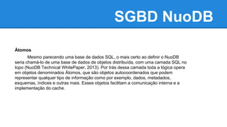 SGBD NuoDB
Átomos
Mesmo parecendo uma base de dados SQL, o mais certo ao definir o NuoDB
seria chamá-lo de uma base de dados de objetos distribuída, com uma camada SQL no
topo (NuoDB Technical WhitePaper, 2013). Por trás dessa camada toda a lógica opera
em objetos denominados Átomos, que são objetos autocoordenados que podem
representar qualquer tipo de informação como por exemplo, dados, metadados,
esquemas, índices e outras mais. Esses objetos facilitam a comunicação interna e a
implementação do cache.
 
