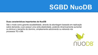 SGBD NuoDB
Duas características importantes do NuoDB
São o modo como garante escalabilidade, através da abordagem baseada em replicação
sobre demanda, e por possuir uma certa elasticidade, podendo dinamicamente aumentar
ou diminuir o tamanho do domínio, simplesmente adicionando ou retirando nós e
processos TE e SM.
 
