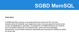 SGBD MemSQL
Visão Geral
O SGBD MemSQL começou a ser desenvolvido em Janeiro de 2011 por dois
exfuncionários do Facebook, que imaginavam existir uma nova possível maneira de dar
ao SQL escalabilidade e velocidade. O resultado foi um SGBD distribuído em memória,
que é consultado através de uma interface SQL, tendo como foco aplicações
transacionais, e que também apresenta capacidade para execução de análises de dados
em tempo real.
 