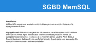 SGBD MemSQL
Arquitetura
O MemSQL possui uma arquitetura distribuída organizada em dois níveis de nós,
Agregadores e Folhas:
Agregadores trabalham como gerentes de consultas, recebendo-as e distribuindo-as
entre os nós folhas. Após as consultas serem executadas pelos nós folhas, os
agregadores combinam os resultados e os retornam para o usuário. Além disso, a
fragmentação dos dados entre os nós folhas também é controlada pelo agregador. Os
agregadores armazenam apenas metadados.
 