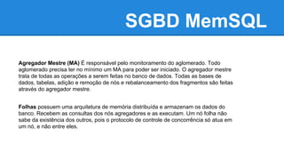 SGBD MemSQL
Agregador Mestre (MA) É responsável pelo monitoramento do aglomerado. Todo
aglomerado precisa ter no mínimo um MA para poder ser iniciado. O agregador mestre
trata de todas as operações a serem feitas no banco de dados. Todas as bases de
dados, tabelas, adição e remoção de nós e rebalanceamento dos fragmentos são feitas
através do agregador mestre.
Folhas possuem uma arquitetura de memória distribuída e armazenam os dados do
banco. Recebem as consultas dos nós agregadores e as executam. Um nó folha não
sabe da existência dos outros, pois o protocolo de controle de concorrência só atua em
um nó, e não entre eles.
 