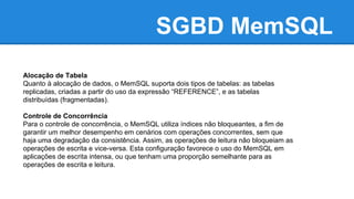SGBD MemSQL
Alocação de Tabela
Quanto à alocação de dados, o MemSQL suporta dois tipos de tabelas: as tabelas
replicadas, criadas a partir do uso da expressão “REFERENCE”, e as tabelas
distribuídas (fragmentadas).
Controle de Concorrência
Para o controle de concorrência, o MemSQL utiliza índices não bloqueantes, a fim de
garantir um melhor desempenho em cenários com operações concorrentes, sem que
haja uma degradação da consistência. Assim, as operações de leitura não bloqueiam as
operações de escrita e vice-versa. Esta configuração favorece o uso do MemSQL em
aplicações de escrita intensa, ou que tenham uma proporção semelhante para as
operações de escrita e leitura.
 