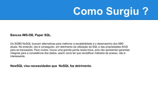 Como Surgiu ?
Bancos IMS-DB, Paper SQL.
Os SGBD NoSQL buscam alternativas para melhorar a escalabilidade e o desempenho dos SBD
atuais. No entando, isto é conseguido, em detrimento da utilização da SQL e das propriedades ACID
para as transações. Para muitos, houve uma grande perda nessa troca, pois não apresentar garantias
integrais para a consistência dos dados, assim como ter que recodificar métodos de acesso, não é
interessante.
NewSQL visa necessidades que NoSQL faz detrimento.
 