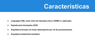 Características
● Linguagem SQL como meio de interação entre o SGBD e a aplicação.
● Suporte para transações ACID.
● Arquitetura forneçe um maior desempenho por nó de processamento.
● Arquitetura totalmente escalável.
 
