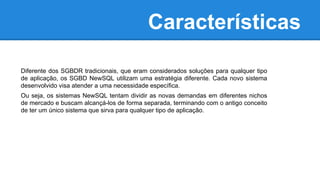 Características
Diferente dos SGBDR tradicionais, que eram considerados soluções para qualquer tipo
de aplicação, os SGBD NewSQL utilizam uma estratégia diferente. Cada novo sistema
desenvolvido visa atender a uma necessidade específica.
Ou seja, os sistemas NewSQL tentam dividir as novas demandas em diferentes nichos
de mercado e buscam alcançá-los de forma separada, terminando com o antigo conceito
de ter um único sistema que sirva para qualquer tipo de aplicação.
 