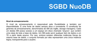 SGBD NuoDB
Nível de armazenamento
O nível de armazenamento é responsável pela Durabilidade e também por
disponibilidade. É uma fonte de dados sempre ativa e consistente. É constituído de
gerentes de armazenamento, denominados de SM (do inglês, storage managers). Cada
um destes SM possui acesso a um espaço em disco chamado “arquivo”, que contém
uma cópia de toda a base de dados. Um SM pode servir qualquer item de dados a um
TE a partir deste arquivo. Por isso, embora existam diferentes instâncias físicas da
mesma base de dados, o conjunto formado por eles representam uma única instância
lógica, transparente para o usuário.
 