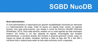 SGBD NuoDB
Nível administrativo
O nível administrativo é responsável por garantir escalabilidade horizontal por demanda
e o balanceamento de carga. Cada nó possui um agente local. Juntos, os agentes
formam uma rede ponto-a-ponto, que recebe o nome de Domínio (NuoDB Technical
WhitePaper, 2013). Para cada domínio, existem um ou mais agentes da rede chamados
brokers. Um broker é um tipo especial de agente, encarregado das funções
administrativas, e somente através dos brokers é possível gerenciar (iniciar, parar ou
migrar) as bases de dados, inicializar, terminar e obter os logs dos TE e dos SM e
monitorar todo o sistema para saber se tudo está ocorrendo como o esperado.
 