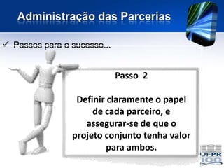 Administração das Parcerias

 Passos para o sucesso...


                             Passo 2

                 Definir claramente o papel
                     de cada parceiro, e
                   assegurar-se de que o
                projeto conjunto tenha valor
                         para ambos.
 