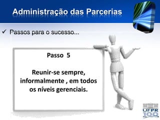 Administração das Parcerias

 Passos para o sucesso...


               Passo 5

          Reunir-se sempre,
      informalmente , em todos
         os níveis gerenciais.
 