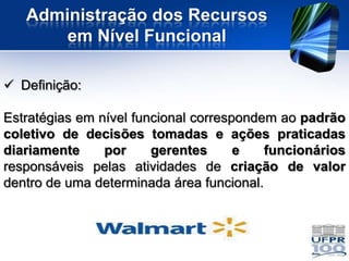 Administração dos Recursos
       em Nível Funcional

 Definição:

Estratégias em nível funcional correspondem ao padrão
coletivo de decisões tomadas e ações praticadas
diariamente     por     gerentes      e   funcionários
responsáveis pelas atividades de criação de valor
dentro de uma determinada área funcional.
 