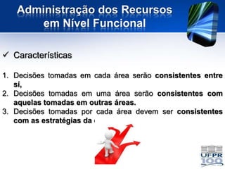 Administração dos Recursos
       em Nível Funcional

 Características

1. Decisões tomadas em cada área serão consistentes entre
   sí,
2. Decisões tomadas em uma área serão consistentes com
   aquelas tomadas em outras áreas.
3. Decisões tomadas por cada área devem ser consistentes
   com as estratégias da empresa.
 