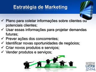 Estratégia de Marketing

 Plano para coletar informações sobre clientes ou
  potenciais clientes;
 Usar essas informações para projetar demandas
  futuras;
 Prever ações dos concorrentes;
 Identificar novas oportunidades de negócios;
 Criar novos produtos e serviços;
 Vender produtos e serviços;
 