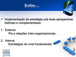 Enfim....


 Implementação da estratégia sob duas perspectivas
  distintas e complementares;

1. Externa:
     PIs e relações Inter-organizacionais .

2. Interna:
      Estratégias de nível fundamental.
 